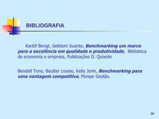 BIBLIOGRAFIA Karl öf Bengt, östblom Suante,  Benchmarking um marco para a excelência em qualidade e produtividade ,  Biblioteca de economia e empresa, Publicações D. Quixote  Bendell Tony, Boulter Louise, Kelly Jonh,  Benchmarking para uma vantagem competitiva , Pensar Gestão. 