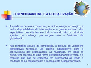 O BENCHMARKING E A GLOBALIZAÇÃO A queda de barreiras comerciais, o rápido avanço tecnológico, a maior disponibilidade de informação e o grande aumento das expectativas dos clientes em todo o mundo são os princípais agentes de mudança que surgem com o fenómeno da globalização. Nas condições actuais de competição, a procura de vantagens competitivas tornou-se um critério indispensável para a sobrevivência das organizações. As mudanças, em todos os níveis, tem ocorrido de uma forma extraordináriamente veloz, e a empresa que não se empenha em acompanhá-las tende a condenar-se ao esquecimento e consequente desaparecimento. 