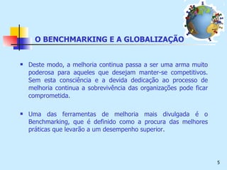 O BENCHMARKING E A GLOBALIZAÇÃO Deste modo, a melhoria continua passa a ser uma arma muito poderosa para aqueles que desejam manter-se competitivos. Sem esta consciência e a devida dedicação ao processo de melhoria continua a sobrevivência das organizações pode ficar comprometida. Uma das ferramentas de melhoria mais divulgada é o Benchmarking, que é definido como a procura das melhores práticas que levarão a um desempenho superior. 