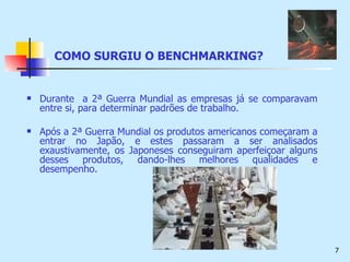 COMO SURGIU O BENCHMARKING? Durante  a 2ª Guerra Mundial as empresas já se comparavam entre si, para determinar padrões de trabalho. Após a 2ª Guerra Mundial os produtos americanos começaram a entrar no Japão, e estes passaram a ser analisados exaustivamente, os Japoneses conseguiram aperfeiçoar alguns desses produtos, dando-lhes melhores qualidades e desempenho. 