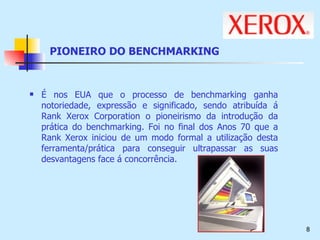 PIONEIRO DO BENCHMARKING É nos EUA que o processo de benchmarking ganha notoriedade, expressão e significado, sendo atribuída á Rank Xerox Corporation o pioneirismo da introdução da prática do benchmarking. Foi no final dos Anos 70 que a Rank Xerox iniciou de um modo formal a utilização desta ferramenta/prática para conseguir ultrapassar as suas desvantagens face á concorrência. 