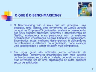 O QUE É O BENCHMARKING? O Benchmarking não é mais que um processo, uma pesquisa, uma técnica, uma ferramenta de Gestão através do qual as Empresas/Organizações avaliam o desempenho dos seus próprios processos, sistemas e procedimentos de Gestão, avaliando-os e comparando-os com os melhores desempenhos encontrados noutras Empresas/Organizações. Encontrados esses melhores desempenhos e aplicando-os correctamente á estrutura da organização, pode alcançar uma superioridade e tornar-se assim mais competitiva. Em regra geral são utilizadas como referência de comparação (benchmark) organizações com mais sucesso dentro do mesmo sector de actividade, podendo no entanto essa referência ser de uma organização de outro qualquer sector de actividade. 