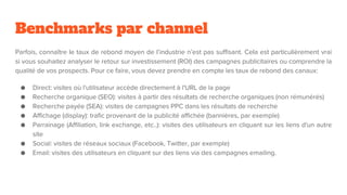 Benchmarks par channel
Parfois, connaître le taux de rebond moyen de l’industrie n’est pas suffisant. Cela est particulièrement vrai
si vous souhaitez analyser le retour sur investissement (ROI) des campagnes publicitaires ou comprendre la
qualité de vos prospects. Pour ce faire, vous devez prendre en compte les taux de rebond des canaux:
● Direct: visites où l'utilisateur accède directement à l'URL de la page
● Recherche organique (SEO): visites à partir des résultats de recherche organiques (non rémunérés)
● Recherche payée (SEA): visites de campagnes PPC dans les résultats de recherche
● Affichage (display): trafic provenant de la publicité affichée (bannières, par exemple)
● Parrainage (Affiliation, link exchange, etc..): visites des utilisateurs en cliquant sur les liens d'un autre
site
● Social: visites de réseaux sociaux (Facebook, Twitter, par exemple)
● Email: visites des utilisateurs en cliquant sur des liens via des campagnes emailing.
 