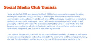 Social Media Club Tunisia
Social Media Club (SMC) was founded in March 2006 to host conversations around the globe
that explore key issues facing our society as technologies transform the way we connect,
communicate, collaborate and relate to each other. SMC enables you explore your personal and
professional passions by helping you connect with a community of your peers based on both
geography and areas of interest. We exist to ensure that the world of Social Media does not
become an echo chamber of self-reinforcing thoughts, but is instead fueled by diversity of
opinion and perspective. SMC is a 501c6 non profit organization.
The Tunisian Chapter did start back in 2013 and achieved hundreds of meetups and events
covering pioneering subjects and dealing with both the community and the professionals, lately
the SMC Tunisia has been classified as one of the best 10 clubs out 600 around the globe.
 