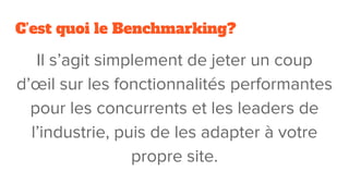 C’est quoi le Benchmarking?
Il s’agit simplement de jeter un coup
d’œil sur les fonctionnalités performantes
pour les concurrents et les leaders de
l’industrie, puis de les adapter à votre
propre site.
 