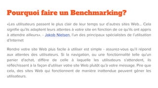 Pourquoi faire un Benchmarking?
«Les utilisateurs passent le plus clair de leur temps sur d’autres sites Web… Cela
signifie qu’ils adaptent leurs attentes à votre site en fonction de ce qu’ils ont appris
à attendre ailleurs». - Jakob Nielsen, l’un des principaux spécialistes de l’utilisation
d’Internet
Rendre votre site Web plus facile à utiliser est simple - assurez-vous qu’il répond
aux attentes des utilisateurs. Si la navigation, ou une fonctionnalité telle qu'un
panier d'achat, diffère de celle à laquelle les utilisateurs s'attendent, ils
réfléchissent à la façon d'utiliser votre site Web plutôt qu'à votre message. Pire que
cela, des sites Web qui fonctionnent de manière inattendue peuvent gêner les
utilisateurs.
 