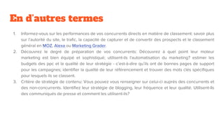 En d’autres termes
1. Informez-vous sur les performances de vos concurrents directs en matière de classement: savoir plus
sur l’autorité du site, le trafic, la capacité de capturer et de convertir des prospects et le classement
général en MOZ, Alexa ou Marketing Grader.
2. Découvrez le degré de préparation de vos concurrents: Découvrez à quel point leur moteur
marketing est bien équipé et sophistiqué; utilisent-ils l'automatisation du marketing? estimer les
budgets des ppc et la qualité de leur stratégie - c’est-à-dire qu’ils ont de bonnes pages de support
pour les campagnes; identifier la qualité de leur référencement et trouver des mots clés spécifiques
pour lesquels ils se classent.
3. Critère de stratégie de contenu: Vous pouvez vous renseigner sur celui-ci auprès des concurrents et
des non-concurrents. Identifiez leur stratégie de blogging, leur fréquence et leur qualité. Utilisent-ils
des communiqués de presse et comment les utilisent-ils?
 