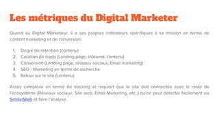 Les métriques du Digital Marketer
Quand au Digital Marketeur, il a ses propres indicateurs spécifiques à sa mission en terme de
content marketing et de conversion:
1. Degré de rétention (contenu)
2. Création de leads (Landing page, inbound, contenu)
3. Conversion (Landing page, réseaux sociaux, Email marketing)
4. SEO - Marketing en terme de recherche
5. Retour sur le site (contenu)
Assez complexe en terme de tracking et requiert que le site doit connectée avec le reste de
l'écosystème (Réseaux sociaux, Site web, Email Marketing, etc..) qu’on peut détecter facilement via
SimilarWeb et faire l’analyse.
 