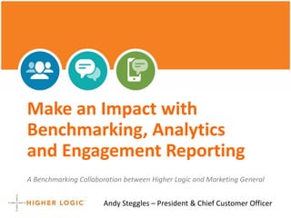 Make an Impact with 
Benchmarking, Analytics 
and Engagement Reporting 
A Benchmarking Collaboration between Higher Logic and Marketing General 
Andy Steggles – President & Chief Customer Officer 
 