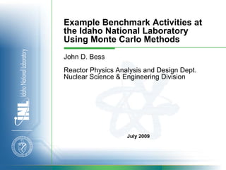 Example Benchmark Activities at
the Idaho National Laboratory
Using Monte Carlo Methods
John D. Bess
Reactor Physics Analysis and Design Dept.
Nuclear Science & Engineering Division




                   July 2009
 