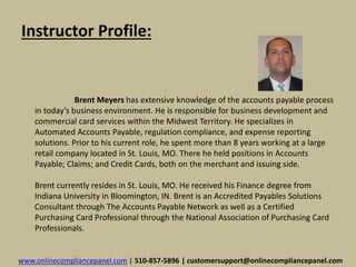 Instructor Profile: 
Brent Meyers has extensive knowledge of the accounts payable process 
in today’s business environment. He is responsible for business development and 
commercial card services within the Midwest Territory. He specializes in 
Automated Accounts Payable, regulation compliance, and expense reporting 
solutions. Prior to his current role, he spent more than 8 years working at a large 
retail company located in St. Louis, MO. There he held positions in Accounts 
Payable; Claims; and Credit Cards, both on the merchant and issuing side. 
Brent currently resides in St. Louis, MO. He received his Finance degree from 
Indiana University in Bloomington, IN. Brent is an Accredited Payables Solutions 
Consultant through The Accounts Payable Network as well as a Certified 
Purchasing Card Professional through the National Association of Purchasing Card 
Professionals. 
www.onlinecompliancepanel.com | 510-857-5896 | customersupport@onlinecompliancepanel.com 
 