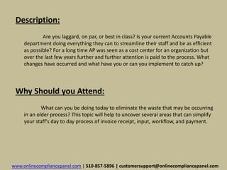Description: 
Are you laggard, on par, or best in class? Is your current Accounts Payable 
department doing everything they can to streamline their staff and be as efficient 
as possible? For a long time AP was seen as a cost center for an organization but 
over the last few years further and further attention is paid to the process. What 
changes have occurred and what have you or can you implement to catch up? 
Why Should you Attend: 
What can you be doing today to eliminate the waste that may be occurring 
in an older process? This topic will help to uncover several areas that can simplify 
your staff's day to day process of invoice receipt, input, workflow, and payment. 
www.onlinecompliancepanel.com | 510-857-5896 | customersupport@onlinecompliancepanel.com 
 