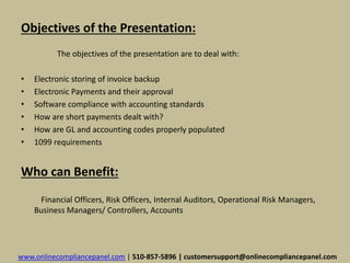 Objectives of the Presentation: 
The objectives of the presentation are to deal with: 
• Electronic storing of invoice backup 
• Electronic Payments and their approval 
• Software compliance with accounting standards 
• How are short payments dealt with? 
• How are GL and accounting codes properly populated 
• 1099 requirements 
Who can Benefit: 
Financial Officers, Risk Officers, Internal Auditors, Operational Risk Managers, 
Business Managers/ Controllers, Accounts 
www.onlinecompliancepanel.com | 510-857-5896 | customersupport@onlinecompliancepanel.com 
 