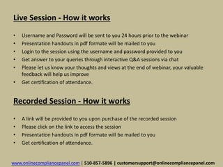 Live Session - How it works 
• Username and Password will be sent to you 24 hours prior to the webinar 
• Presentation handouts in pdf formate will be mailed to you 
• Login to the session using the username and password provided to you 
• Get answer to your queries through interactive Q&A sessions via chat 
• Please let us know your thoughts and views at the end of webinar, your valuable 
feedback will help us improve 
• Get certification of attendance. 
Recorded Session - How it works 
• A link will be provided to you upon purchase of the recorded session 
• Please click on the link to access the session 
• Presentation handouts in pdf formate will be mailed to you 
• Get certification of attendance. 
www.onlinecompliancepanel.com | 510-857-5896 | customersupport@onlinecompliancepanel.com 
 