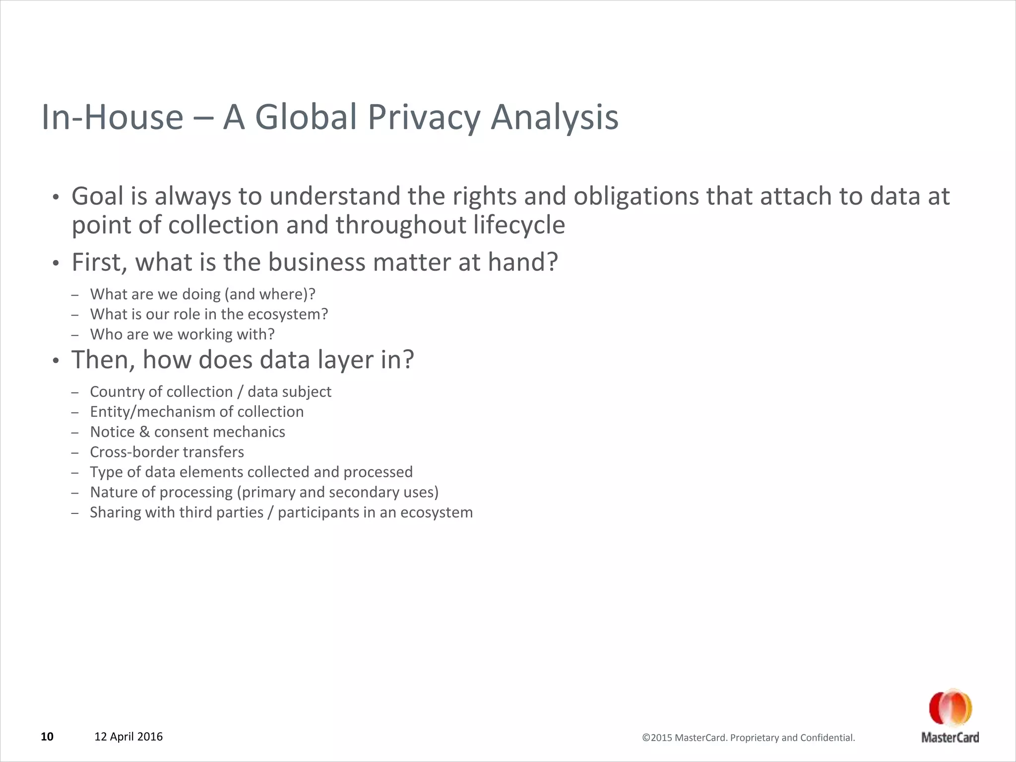 ©2015 MasterCard. Proprietary and Confidential.
In-House – A Global Privacy Analysis
• Goal is always to understand the rights and obligations that attach to data at
point of collection and throughout lifecycle
• First, what is the business matter at hand?
– What are we doing (and where)?
– What is our role in the ecosystem?
– Who are we working with?
• Then, how does data layer in?
– Country of collection / data subject
– Entity/mechanism of collection
– Notice & consent mechanics
– Cross-border transfers
– Type of data elements collected and processed
– Nature of processing (primary and secondary uses)
– Sharing with third parties / participants in an ecosystem
12 April 201610
 