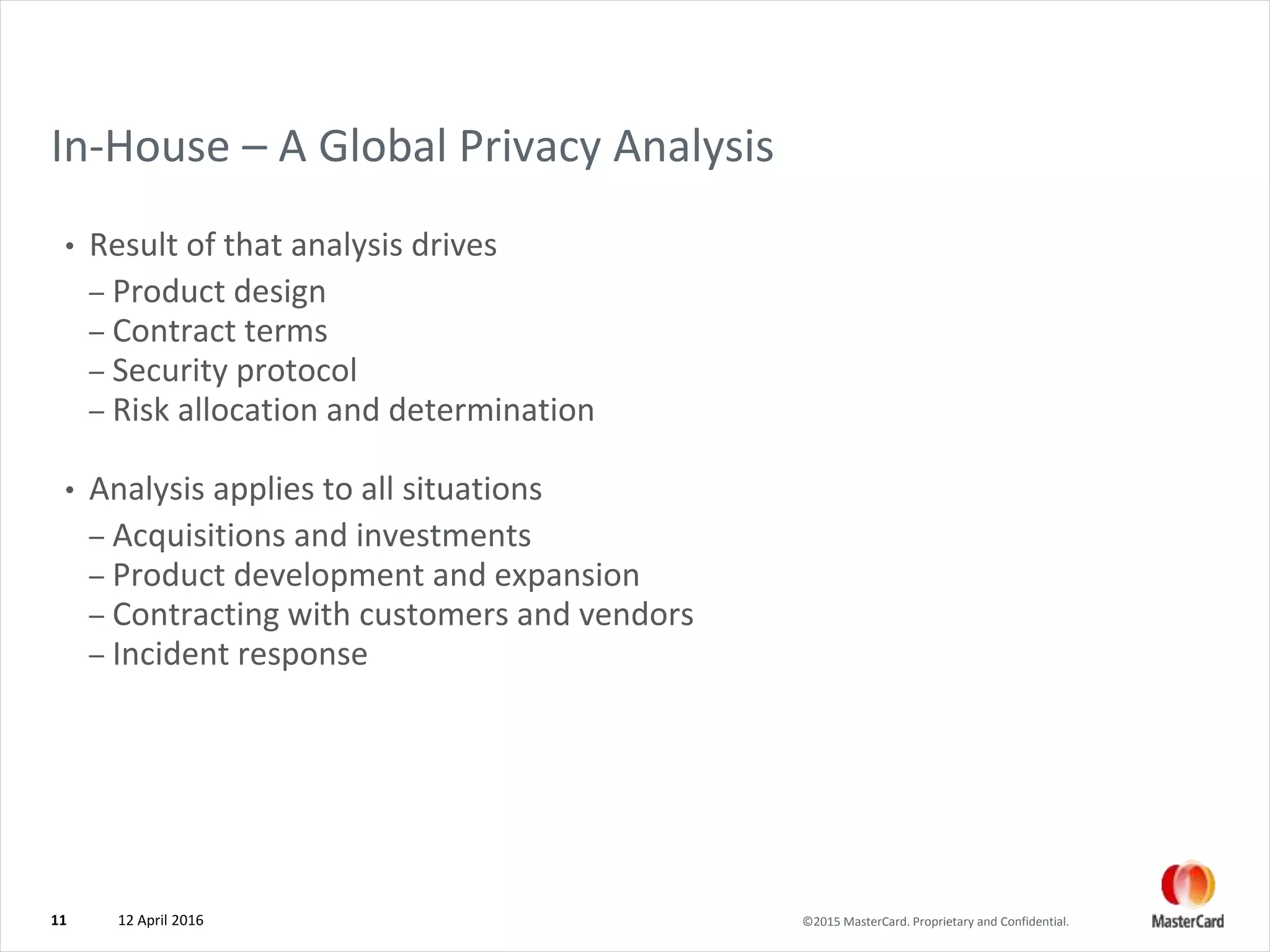 ©2015 MasterCard. Proprietary and Confidential.
In-House – A Global Privacy Analysis
• Result of that analysis drives
– Product design
– Contract terms
– Security protocol
– Risk allocation and determination
• Analysis applies to all situations
– Acquisitions and investments
– Product development and expansion
– Contracting with customers and vendors
– Incident response
12 April 201611
 