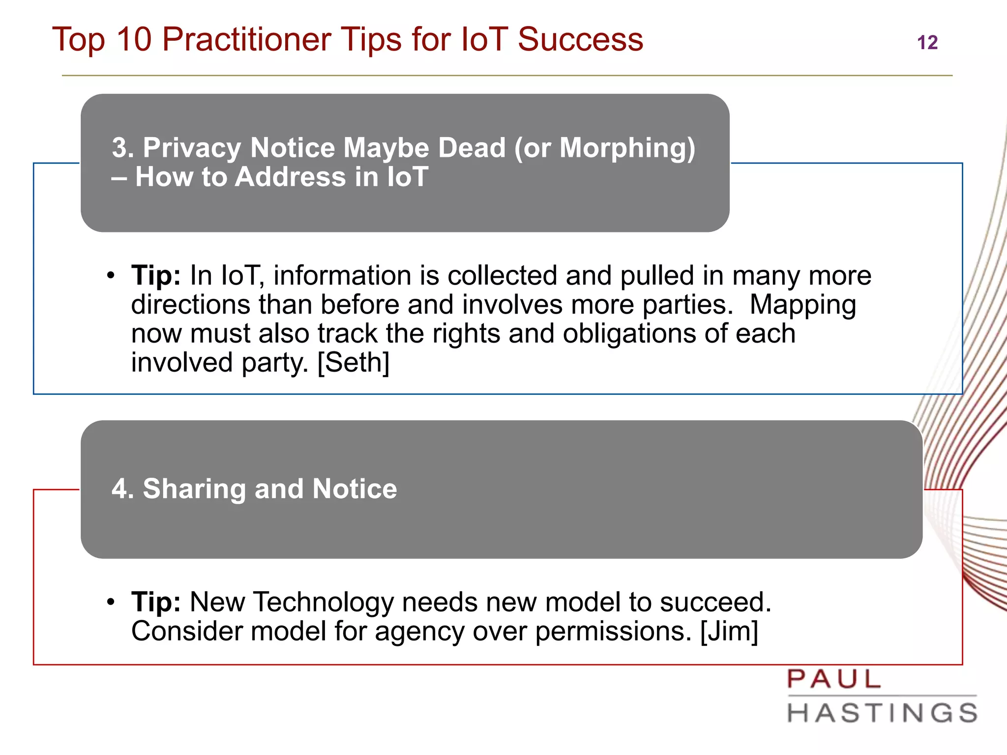 12Top 10 Practitioner Tips for IoT Success
• Tip: In IoT, information is collected and pulled in many more
directions than before and involves more parties. Mapping
now must also track the rights and obligations of each
involved party. [Seth]
3. Privacy Notice Maybe Dead (or Morphing)
– How to Address in IoT
• Tip: New Technology needs new model to succeed.
Consider model for agency over permissions. [Jim]
4. Sharing and Notice
 