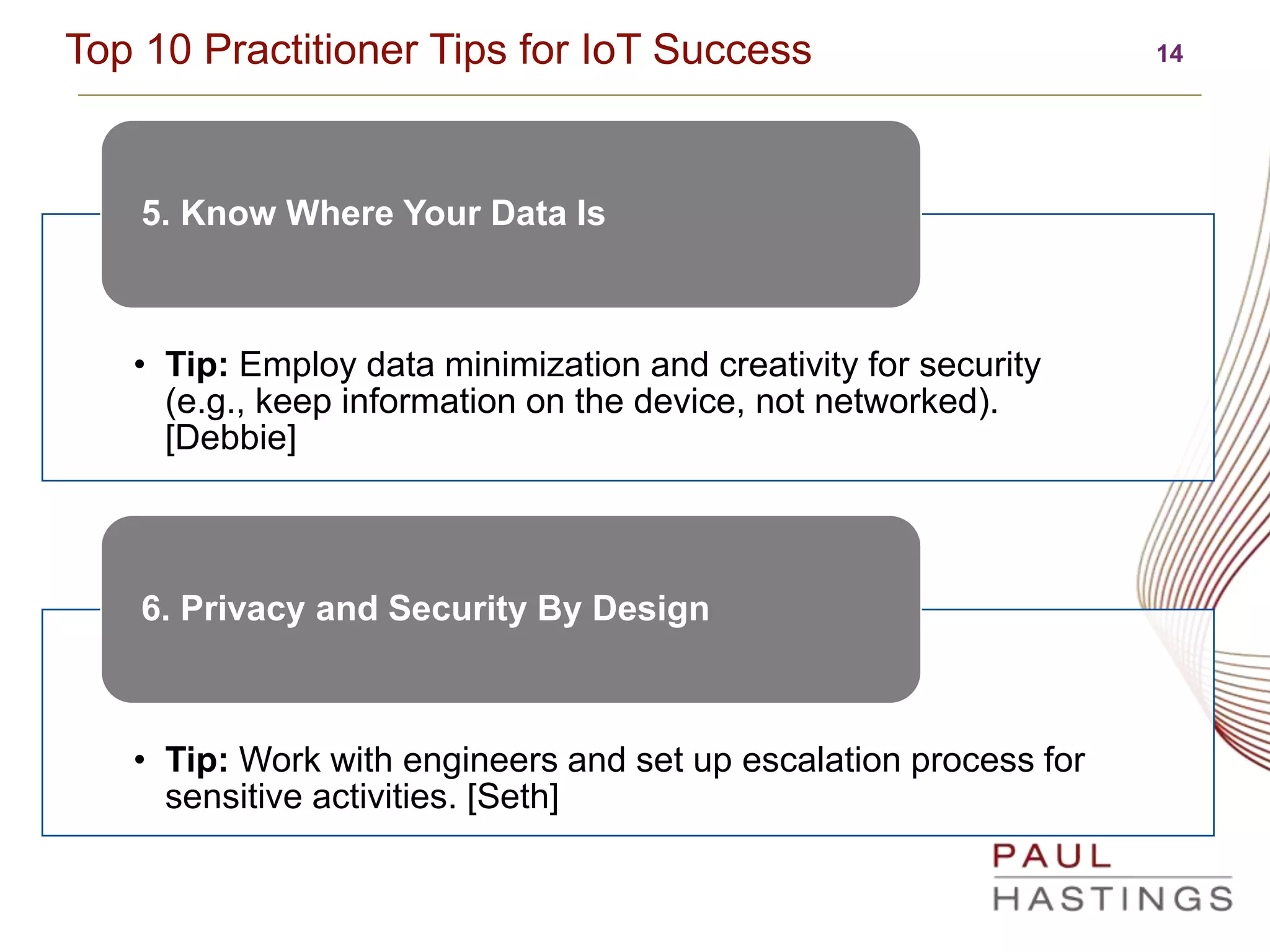 14Top 10 Practitioner Tips for IoT Success
• Tip: Employ data minimization and creativity for security
(e.g., keep information on the device, not networked).
[Debbie]
5. Know Where Your Data Is
• Tip: Work with engineers and set up escalation process for
sensitive activities. [Seth]
6. Privacy and Security By Design
 