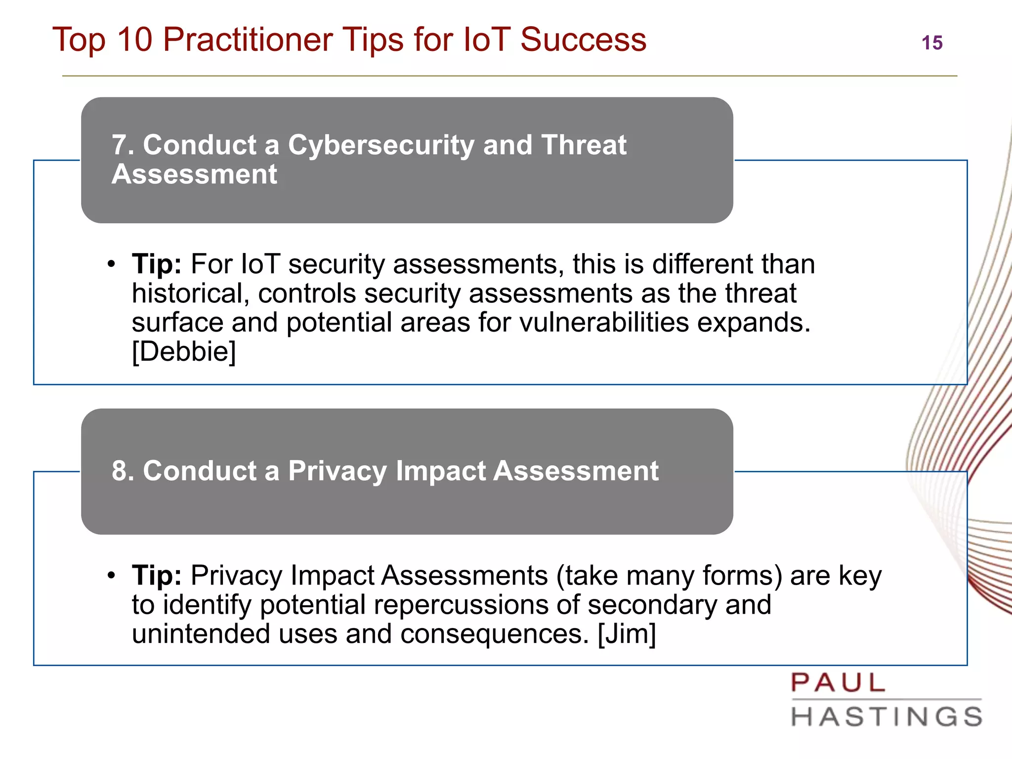 15Top 10 Practitioner Tips for IoT Success
• Tip: For IoT security assessments, this is different than
historical, controls security assessments as the threat
surface and potential areas for vulnerabilities expands.
[Debbie]
7. Conduct a Cybersecurity and Threat
Assessment
• Tip: Privacy Impact Assessments (take many forms) are key
to identify potential repercussions of secondary and
unintended uses and consequences. [Jim]
8. Conduct a Privacy Impact Assessment
 