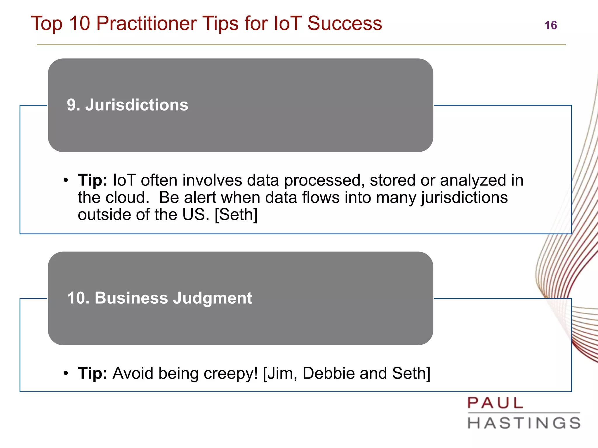 16Top 10 Practitioner Tips for IoT Success
• Tip: IoT often involves data processed, stored or analyzed in
the cloud. Be alert when data flows into many jurisdictions
outside of the US. [Seth]
9. Jurisdictions
• Tip: Avoid being creepy! [Jim, Debbie and Seth]
10. Business Judgment
 