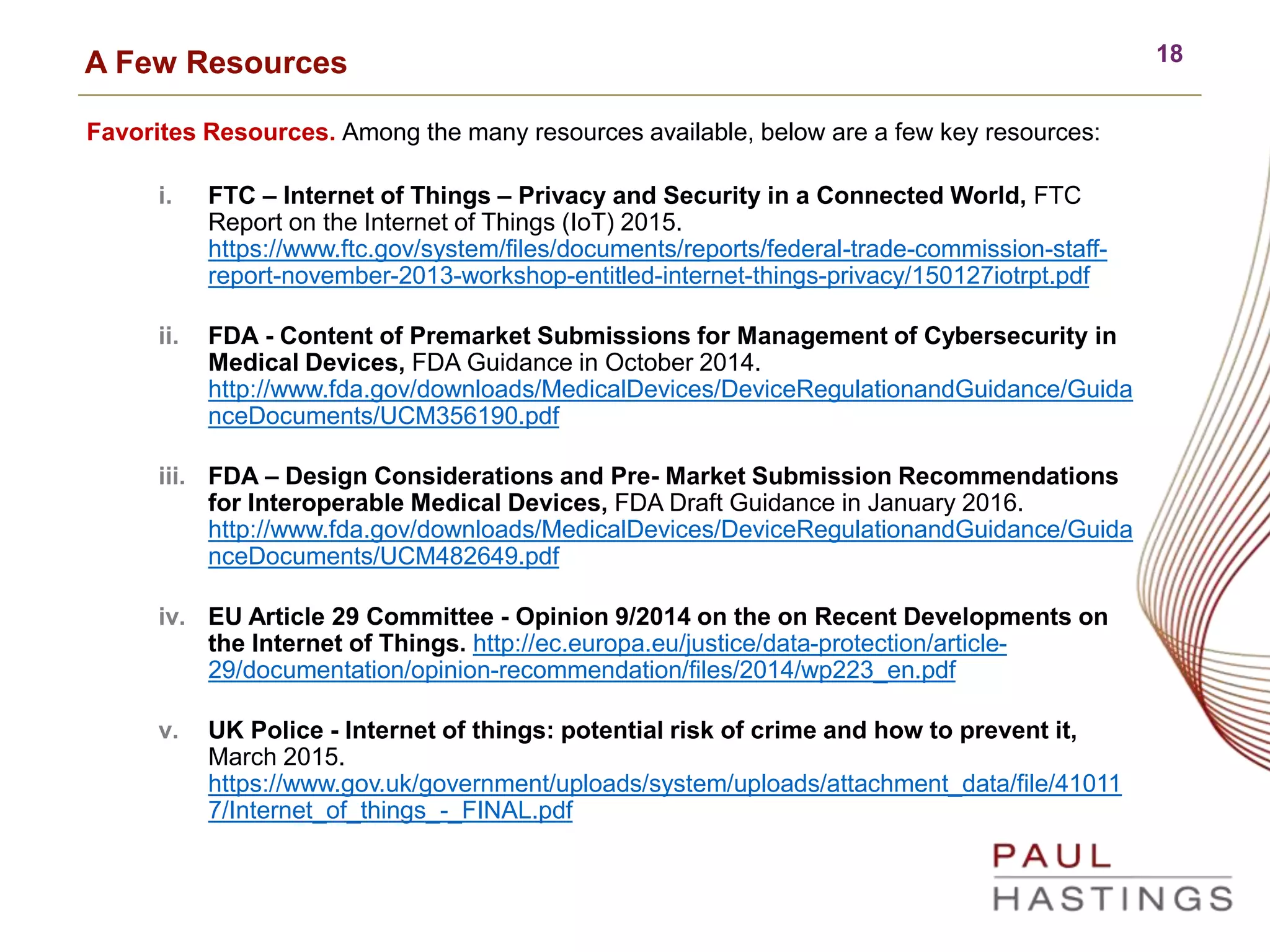 18A Few Resources
Favorites Resources. Among the many resources available, below are a few key resources:
i. FTC – Internet of Things – Privacy and Security in a Connected World, FTC
Report on the Internet of Things (IoT) 2015.
https://www.ftc.gov/system/files/documents/reports/federal-trade-commission-staff-
report-november-2013-workshop-entitled-internet-things-privacy/150127iotrpt.pdf
ii. FDA - Content of Premarket Submissions for Management of Cybersecurity in
Medical Devices, FDA Guidance in October 2014.
http://www.fda.gov/downloads/MedicalDevices/DeviceRegulationandGuidance/Guida
nceDocuments/UCM356190.pdf
iii. FDA – Design Considerations and Pre- Market Submission Recommendations
for Interoperable Medical Devices, FDA Draft Guidance in January 2016.
http://www.fda.gov/downloads/MedicalDevices/DeviceRegulationandGuidance/Guida
nceDocuments/UCM482649.pdf
iv. EU Article 29 Committee - Opinion 9/2014 on the on Recent Developments on
the Internet of Things. http://ec.europa.eu/justice/data-protection/article-
29/documentation/opinion-recommendation/files/2014/wp223_en.pdf
v. UK Police - Internet of things: potential risk of crime and how to prevent it,
March 2015.
https://www.gov.uk/government/uploads/system/uploads/attachment_data/file/41011
7/Internet_of_things_-_FINAL.pdf
 