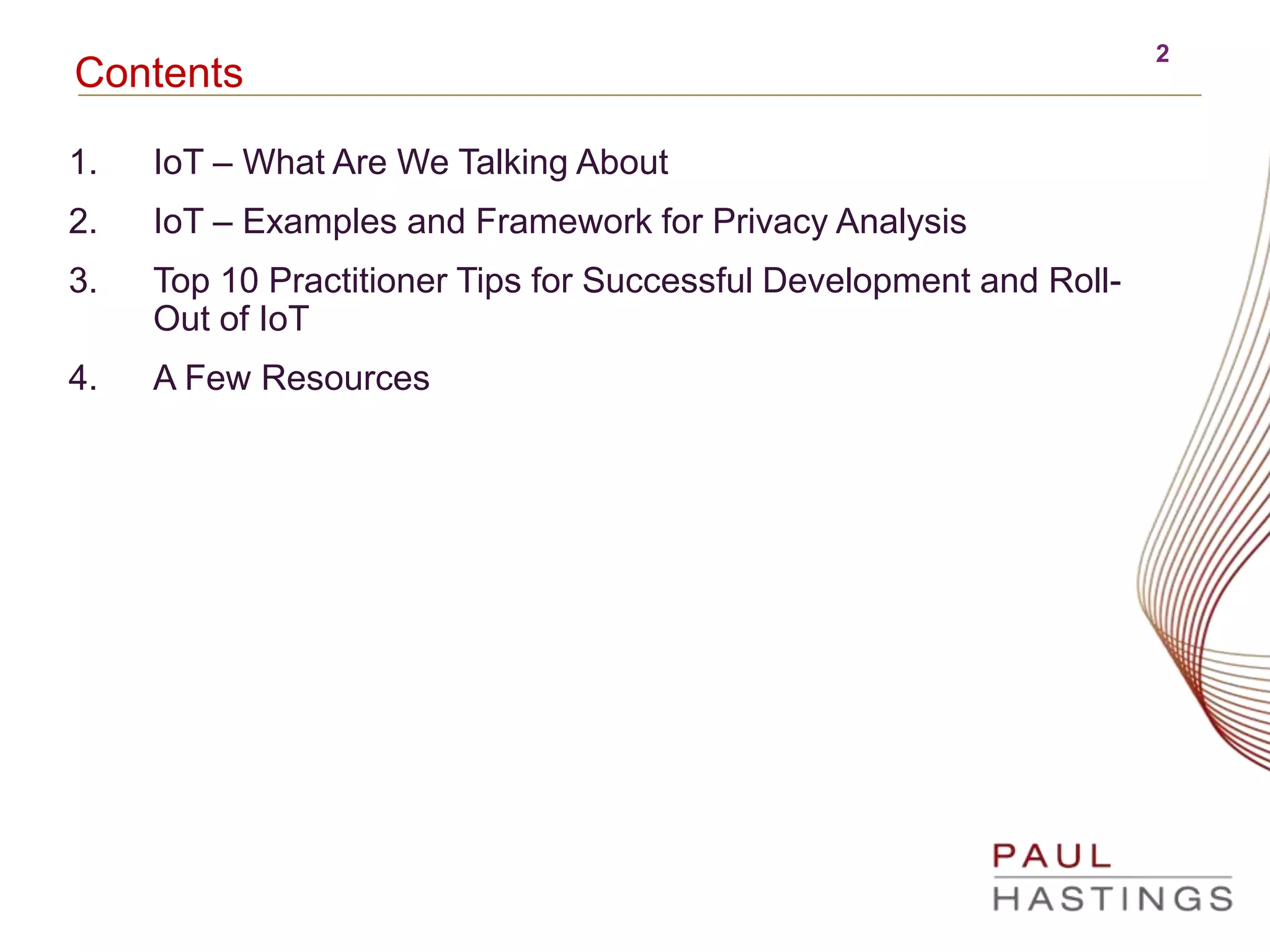 2
Contents
1. IoT – What Are We Talking About
2. IoT – Examples and Framework for Privacy Analysis
3. Top 10 Practitioner Tips for Successful Development and Roll-
Out of IoT
4. A Few Resources
 