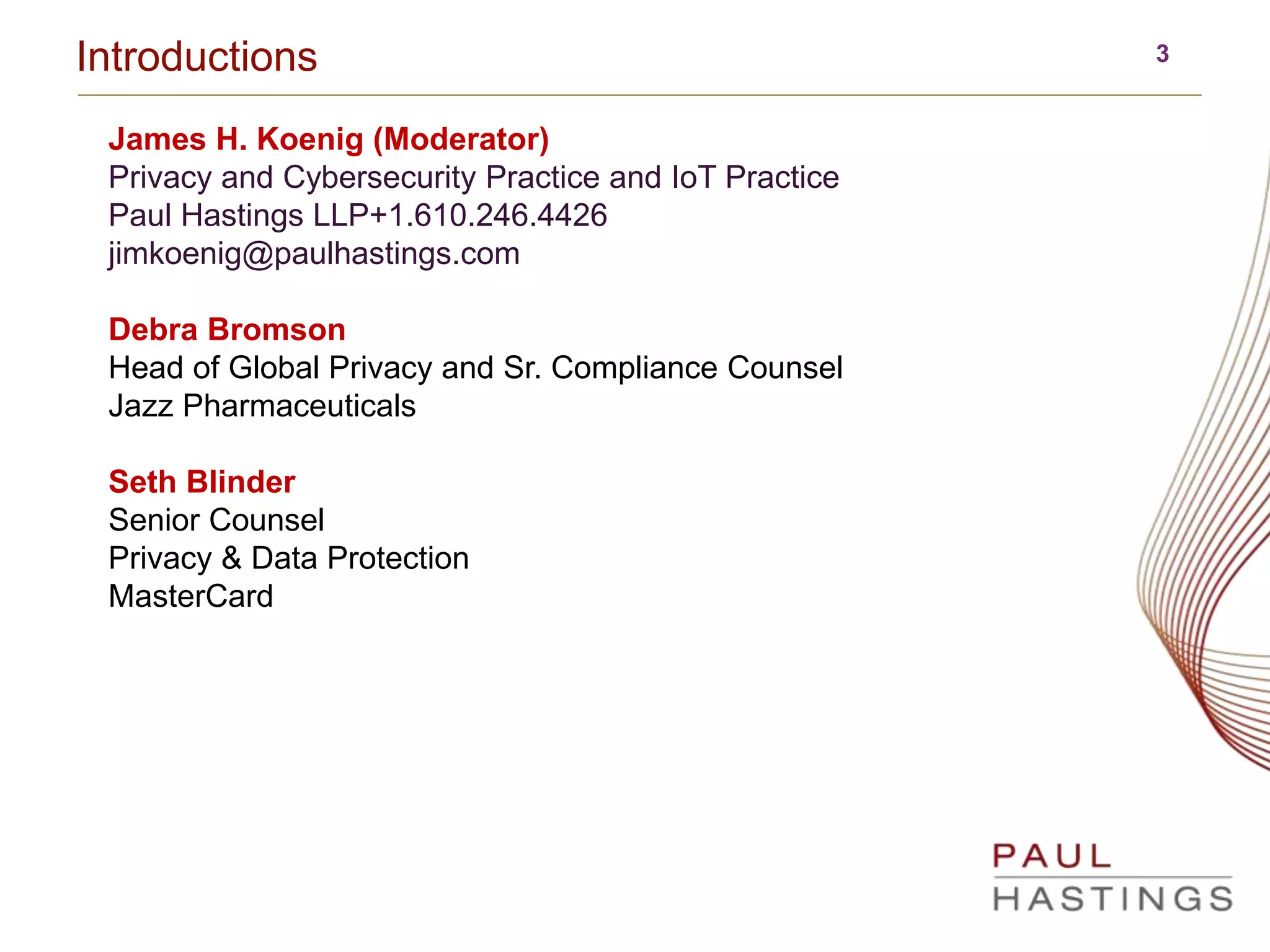 3Introductions
James H. Koenig (Moderator)
Privacy and Cybersecurity Practice and IoT Practice
Paul Hastings LLP+1.610.246.4426
jimkoenig@paulhastings.com
Debra Bromson
Head of Global Privacy and Sr. Compliance Counsel
Jazz Pharmaceuticals
Seth Blinder
Senior Counsel
Privacy & Data Protection
MasterCard
 