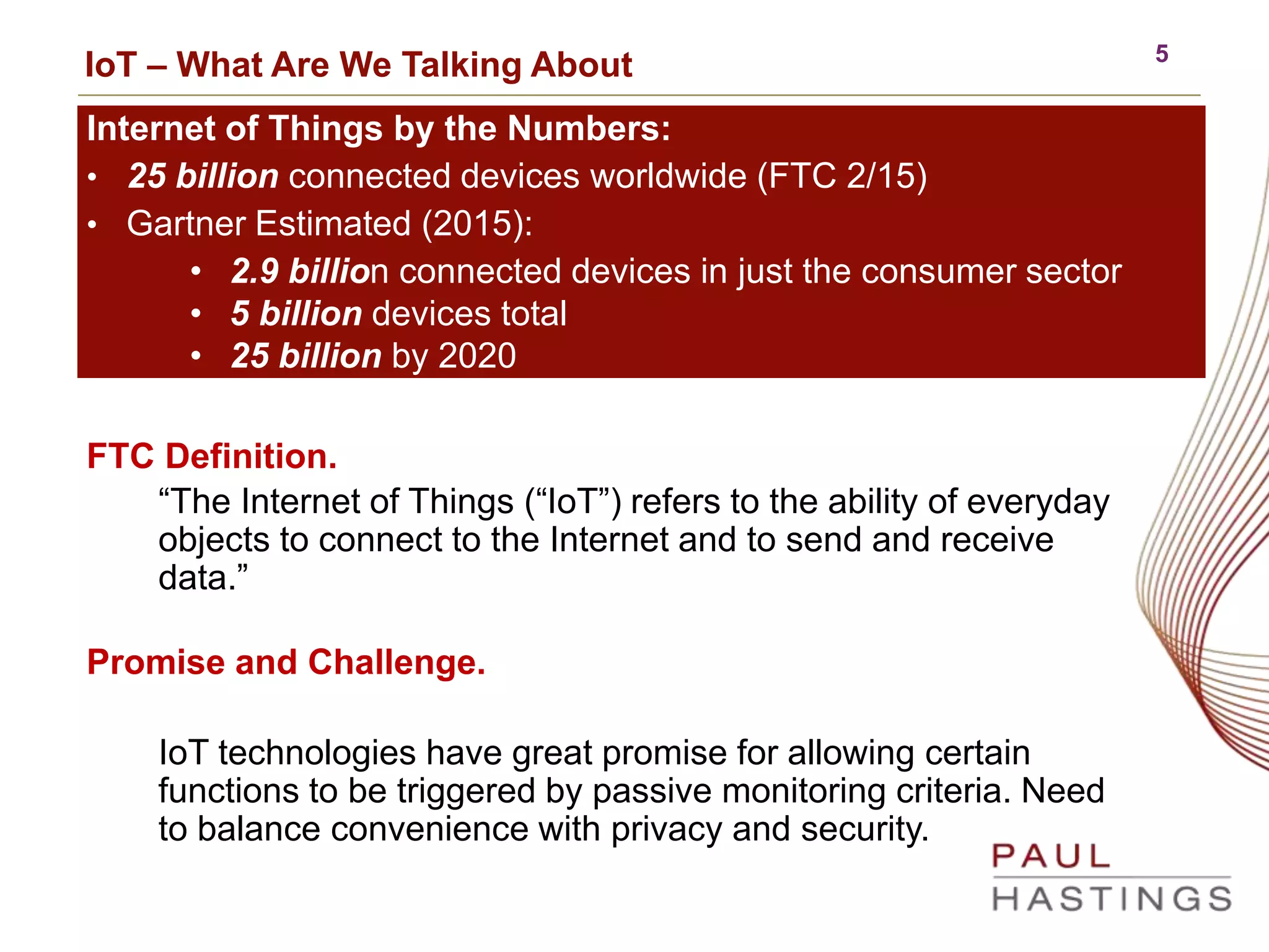 5
IoT – What Are We Talking About
FTC Definition.
“The Internet of Things (“IoT”) refers to the ability of everyday
objects to connect to the Internet and to send and receive
data.”
Promise and Challenge.
IoT technologies have great promise for allowing certain
functions to be triggered by passive monitoring criteria. Need
to balance convenience with privacy and security.
Internet of Things by the Numbers:
• 25 billion connected devices worldwide (FTC 2/15)
• Gartner Estimated (2015):
• 2.9 billion connected devices in just the consumer sector
• 5 billion devices total
• 25 billion by 2020
 