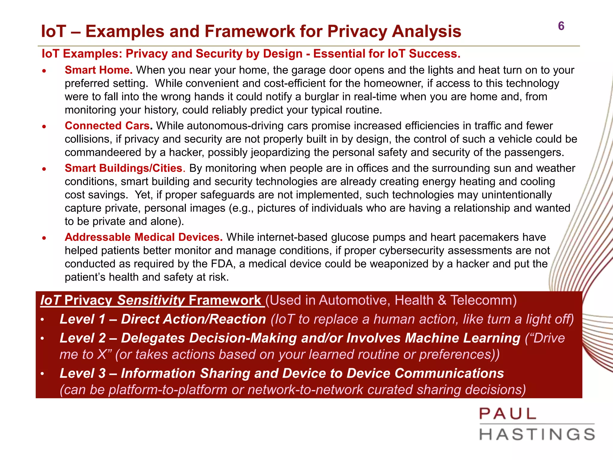6
IoT – Examples and Framework for Privacy Analysis
IoT Examples: Privacy and Security by Design - Essential for IoT Success.
 Smart Home. When you near your home, the garage door opens and the lights and heat turn on to your
preferred setting. While convenient and cost-efficient for the homeowner, if access to this technology
were to fall into the wrong hands it could notify a burglar in real-time when you are home and, from
monitoring your history, could reliably predict your typical routine.
 Connected Cars. While autonomous-driving cars promise increased efficiencies in traffic and fewer
collisions, if privacy and security are not properly built in by design, the control of such a vehicle could be
commandeered by a hacker, possibly jeopardizing the personal safety and security of the passengers.
 Smart Buildings/Cities. By monitoring when people are in offices and the surrounding sun and weather
conditions, smart building and security technologies are already creating energy heating and cooling
cost savings. Yet, if proper safeguards are not implemented, such technologies may unintentionally
capture private, personal images (e.g., pictures of individuals who are having a relationship and wanted
to be private and alone).
 Addressable Medical Devices. While internet-based glucose pumps and heart pacemakers have
helped patients better monitor and manage conditions, if proper cybersecurity assessments are not
conducted as required by the FDA, a medical device could be weaponized by a hacker and put the
patient’s health and safety at risk.
IoT Privacy Sensitivity Framework (Used in Automotive, Health & Telecomm)
• Level 1 – Direct Action/Reaction (IoT to replace a human action, like turn a light off)
• Level 2 – Delegates Decision-Making and/or Involves Machine Learning (“Drive
me to X” (or takes actions based on your learned routine or preferences))
• Level 3 – Information Sharing and Device to Device Communications
(can be platform-to-platform or network-to-network curated sharing decisions)
 