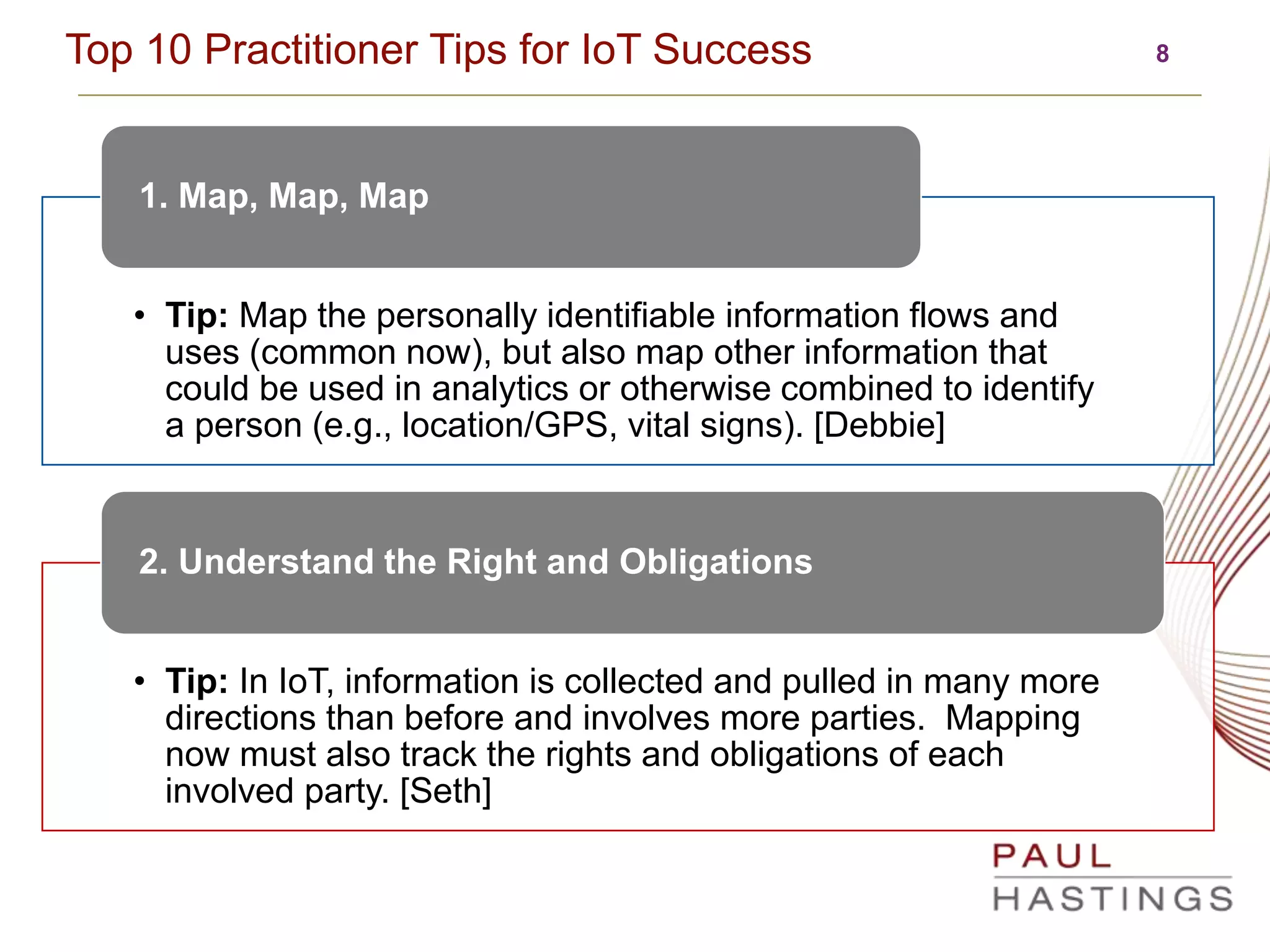 8Top 10 Practitioner Tips for IoT Success
• Tip: Map the personally identifiable information flows and
uses (common now), but also map other information that
could be used in analytics or otherwise combined to identify
a person (e.g., location/GPS, vital signs). [Debbie]
1. Map, Map, Map
• Tip: In IoT, information is collected and pulled in many more
directions than before and involves more parties. Mapping
now must also track the rights and obligations of each
involved party. [Seth]
2. Understand the Right and Obligations
 