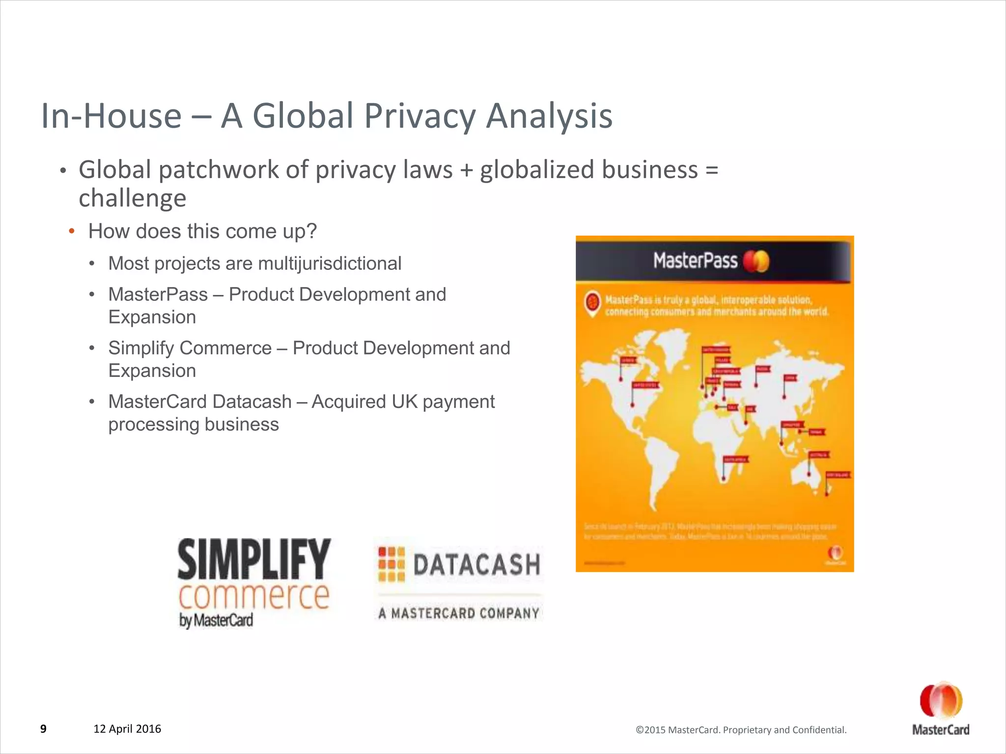©2015 MasterCard. Proprietary and Confidential.
In-House – A Global Privacy Analysis
• Global patchwork of privacy laws + globalized business =
challenge
12 April 20169
• How does this come up?
• Most projects are multijurisdictional
• MasterPass – Product Development and
Expansion
• Simplify Commerce – Product Development and
Expansion
• MasterCard Datacash – Acquired UK payment
processing business
 