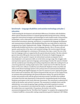 benchmark – language disabilities and assistive technology unit plan |
education
Understanding the development and individual differences of students with disabilities
allows special education teachers to respond appropriately during instruction, utilizing
supportive instructional strategies and technologies to meet student needs. Using assistive
technologies, such as alternative and augmentative communication systems, to support
instructional assessment, planning, and delivery, is essential to the language development
and communication of students with disabilities.Read the case study below to inform the
assignment.Case Study: StephanieGrade: 5thAge: 10Stephanie is a fifth grade student who is
intellectually disabled and also has a severe language disorder. She is 10-years-old and
spends a great portion of her day in self-contained settings. She receives speech therapy
from a speech pathologist for a minimum of 30 minutes, four days a week. The rest of the
time her language needs are supported by the special education teacher. She does attend a
general education fifth grade classroom daily for 60 minutes for English language arts
instruction, per her parent’s request. An instructional assistant accompanies her to
class.Stephanie’s oral expression skills are in the below average range. She struggles with
oral expression speech, expressive language, and meanings of words. Her speech is limited
and she usually has poor decoding and reading comprehension skills. Her reading level is at
a low first grade level, reading simple stories with a Lexile level of 275-400. Her favorite
book is If You Give a Mouse a Cookie by Laura Numeroff. Stephanie writes very little and
relies on the Picture Exchange System as her primary form of communication.Stephanie
attends the fifth grade English language arts class for exposure to more appropriate grade
level content and socialization. She requires frequent breaks and one-on-one support from
an assistant when participating in the general education setting. The special education
teacher and assistant work with the general education teacher and follow the modified
curriculum from the state department of education.For standardized grade-level testing,
Stephanie participates in the yearly Alternate Assessment. The assessment is administered
orally by the teacher and a proctor is present. The assessment is multiple choice and the
administrator can accept eye gazing, finger pointing, and verbal responses to answer
questions. The assessment is not timed and the teacher can apply the 10 response rule: If
the student does not respond after 10 questions, the teacher can end the
assessment.Assignment:Use the “ELA Mini-Unit Template” to complete this assignment.Part
1: Student GoalWrite a measurable reading comprehension goal for Stephanie’s IEP. Within
 