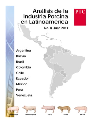 Análisis de la
              Industria Porcina
             en Latinoamérica
                   i      éi
                                 No. 8 Julio 2011




        Argentina
        Bolivia
        Brasil
        Colombia
        Chile
        Ecuador
        México
        Perú
        Venezuela




Camborough       Camborough 29     PB337     PB380   PB 410
 