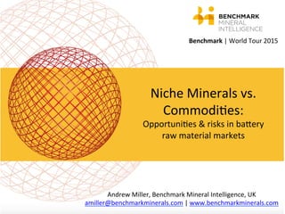 Benchmark	
  |	
  World	
  Tour	
  2015	
  
	
  
Niche	
  Minerals	
  vs.	
  
Commodi;es:	
  
Opportuni;es	
  &	
  risks	
  in	
  baCery	
  
raw	
  material	
  markets	
  
	
  
Andrew	
  Miller,	
  Benchmark	
  Mineral	
  Intelligence,	
  UK	
  
amiller@benchmarkminerals.com	
  |	
  www.benchmarkminerals.com	
  	
  
 
