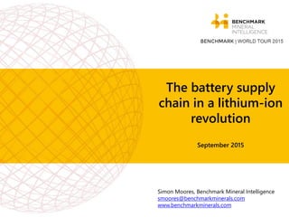 The battery supply
chain in a lithium-ion
revolution
September 2015
Simon Moores, Benchmark Mineral Intelligence
smoores@benchmarkminerals.com
www.benchmarkminerals.com
 