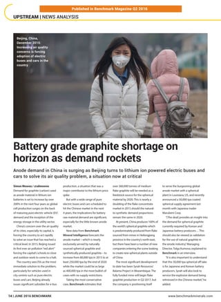 UPSTREAM | NEWS ANALYSIS
14 | JUNE 2016 BENCHMARK www.benchmarkminerals.com
Anode demand in China is surging as Beijing turns to lithium ion powered electric buses and
cars to solve its air quality problem, a situation now at critical
Simon Moores / @sdmoores
Demand for graphite (carbon) used
as anode material in lithium ion
batteries is set to increase by over
200% in the next four years as global
cell production surges on the back
of maturing pure electric vehicle (EV)
demand and the inception of the
energy storage in the utility sector.
China’s concern over the air quality
of its cities, especially its capital, is
forcing the country to act rapidly
to solve an issue that has reached a
critical level. In 2015, Beijing issued
its first ever air pollution“red alert”
forcing the capital’s schools to close
and outdoor work to come to a halt.
The country sees EVs as the most
immediate solution to the problem,
particularly for vehicles used in
city centres such as pure electric
buses and cars. Beijing already
issues significant subsidies for e-bus
production, a situation that was a
major contributor to the lithium price
spike.
But with a wide range of pure
electric buses and cars scheduled to
hit the Chinese market in the next
4 years, the implications for battery
raw material demand are significant,
especially for the little known anode
market.
New data from Benchmark
Mineral Intelligence forecasts the
anode market – which is nearly
exclusively served by naturally
sourced spherical graphite and
synthetically produced graphite – to
increase from 80,000 tpa in 2015 to at
least 250,000 tpa by the end of 2020
while the market could be as large
as 400,000 tpa in the most bullish of
cases with no supply restrictions.
Taking the most conservative
case, Benchmark estimates that
over 360,000 tonnes of medium
flake graphite will be needed as a
feedstock source for the spherical
material by 2020. This is nearly a
doubling of the flake concentrate
market in 2015 should the natural-
to-synthetic demand proportions
remain the same in 2020.
At present, China produces 100% of
the world’s spherical graphite which
is predominately produced from flake
sourced from mines in Heilongjiang
province in the country’s north-east,
but there have been a number of new
companies entering the scene looking
to create new spherical plants outside
of China.
The most significant development
to date has been Syrah Resources’
Balama Project in Mozambique. The
fully funded mine will begin flake
graphite production in Q2 2017, but
the company is positioning itself
to serve the burgeoning global
anode market with a spherical
plant in Louisiana, US, and recently
announced a 50,000 tpa coated
spherical supply agreement last
month with Japanese trader
Marubeni Corp.
“[The deal] provides an insight into
the demand for spherical graphite
currently required by Korean and
Japanese battery producers… This
should also be viewed as validation
for the use of natural graphite in
the anode industry,”Managing
Director, Tolga Kumova, explained to
Benchmark in an interview.
“It is also important to understand
that this 50,000 tpa spherical off take
is for Japanese and Korean battery
producers. Syrah will also look to
service the explosive demand being
witnessed in the Chinese market,”he
added.
Battery grade graphite shortage on
horizon as demand rockets
Beijing, China,
December 2015:
Increasing air quality
concerns is forcing
adoption of electric
buses and cars in the
country
Published in Benchmark Magazine Q2 2016
 