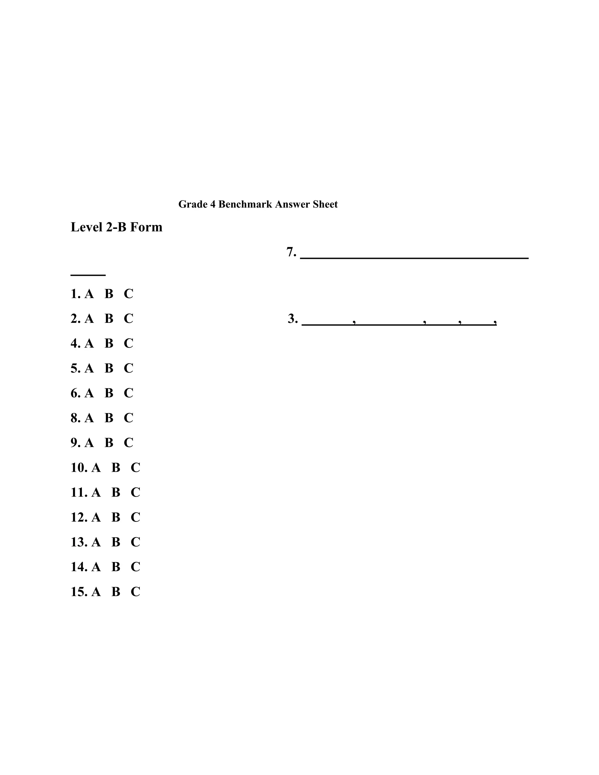 Grade 4 Benchmark Answer Sheet

Level 2-B Form
7.
1. A B C
2. A B C
4. A B C
5. A B C
6. A B C
8. A B C
9. A B C
10. A B C
11. A B C
12. A B C
13. A B C
14. A B C
15. A B C

3.

,

,

,

,

 