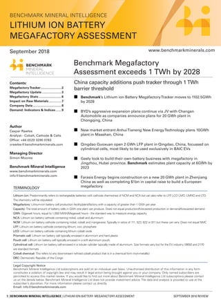 1 | BENCHMARK MINERAL INTELLIGENCE | LITHIUM ION BATTERY MEGAFACTORY ASSESSMENT SEPTEMBER 2018 REVIEW
Benchmark Megafactory
Assessment exceeds 1 TWh by 2028
China capacity additions push tracker through 1 TWh
barrier threshold
n	 Benchmark’s Lithium ion Battery MegafactoryTracker moves to 1102.5GWh
by 2028
n	 BYD’s aggressive expansion plans continue via JV with Changan
Automobile as companies announce plans for 20 GWh plant in
Chongqing, China
n	 New market entrant AnhuiTianeng New EnergyTechnology plans 10GWh
plant in Maashan, China
n	 Qingdao Guoxuan open 2 GWh LFP plant in Qingdao, China, focussed on
cylindrical cells, most likely to be used exclusively in BAIC EVs
n	 Geely look to build their own battery business with megafactory in
Jingzhou, Hubei province. Benchmark estimates plant capacity at 6GWh by
2023
n	 Farasis Energy begins construction on a new 20 GWh plant in Zhenjiang
China as well as completing $1bn in capital raise to build a European
megafactory
Author
Caspar Rawles
Analyst - Cobalt, Cathode & Cells
Office: +44 (0)20 3290 0783
crawles@benchmarkminerals.com
Managing Director
Simon Moores
Benchmark Mineral Intelligence
www.benchmarkminerals.com
info@benchmarkminerals.com
Contents:
Megafactory Tracker.......................2
Megafactory Update......................3
Megafactory Stats.........................6
Impact on Raw Materials..............7
Company Data...............................8
Demand: Indicators & Indices.......9
Legal Copyright Notice
Benchmark Mineral Intelligence Ltd subscriptions are sold on an individual user basis. Unauthorised distribution of this information in any form
constitutes a violation of copyright law and may result in legal action being brought against you or your company. Only named subscribers are
permitted to access this market review. If you would like to find out more about Benchmark Mineral Intelligence Ltd subscriptions please contact
us on the details below. Benchmark Mineral Intelligence Ltd does not provide investment advice. The data and analysis is provided to use at the
subscriber’s discretion. For more information please contact us directly.
Email: info@benchmarkminerals.com
www.benchmarkminerals.com
TERMINOLOGY
Lithium ion: Predominantly refers to rechargeable batteries with cathode chemistries of NCM and NCA but can also refer to LFP, LCO LMO, LMNO and LTO.
The chemistry will be stipulated.
Megafactory: Lithium-ion battery cell production facility/plant/factory with a capacity of greater than 1 GWh per year.
Capacity: The total amount of battery cells in GWh one plant can produce. Does not equal production/forecasted production or demand/forecasted demand
GWh: Gigawatt hours, equal to 1,000 MWh/Megawatt hours - the standard way to measure energy capacity
NCA: Lithium ion battery cathode containing nickel, cobalt and aluminium
NCM: Lithium ion battery cathode containing nickel, cobalt and manganese.Typically in ratios of 111, 523, 622 or 811 but these can vary. Does not equal NMC
LFP: Lithium ion battery cathode containing lithium, iron, phosphate
LCO: Lithium ion battery cathode containing lithium cobalt oxide
Prismatic cell: Lithium ion battery cell typically encased in aluminium and hard plastic
Pouch cell: Lithium ion battery cell typically encased in a soft aluminium pouch.
Cylindrical cell: Lithium ion battery cell encased in a tubular cylinder typically made of aluminium. Size formats vary but for the EV industry 18650 and 2170
are standard formats
Cobalt chemical: This refers to any downstream refined cobalt product that is in a chemical form (non-metallic)
DRC: Democratic Republic of the Congo
BENCHMARK MINERAL INTELLIGENCE
LITHIUM ION BATTERY
MEGAFACTORY ASSESSMENT
September 2018
 