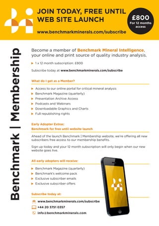 Become a member of Benchmark Mineral Intelligence,
your online and print source of quality industry analysis.
1 x 12 month subscription: £800
Subscribe today at www.benchmarkminerals.com/subscribe
What do I get as a Member?
Access to our online portal for critical mineral analysis
Benchmark Magazine (quarterly)
Presentation Archive Access
Podcasts and Webinars
Downloadable Graphics and Charts
Full republishing rights
Early Adopter Extras:
Benchmark for free until website launch
Ahead of the launch Benchmark | Membership website, we’re offering all new
subscribers free access to our membership benefits.
Sign up today and your 12 month subscription will only begin when our new
website goes live.
All early adopters will receive:
Benchmark Magazine (quarterly)
Benchmark’s welcome pack
Exclusive subscriber emails
Exclusive subscriber offers
Subscribe today at:
www.benchmarkminerals.com/subscribe
+44 20 3751 0357
info@benchmarkminerals.com
JOIN TODAY, FREE UNTIL
WEB SITE LAUNCH
www.benchmarkminerals.com/subscribe
£800
For 12 months
access
 