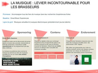 LA MUSIQUE : LEVIER INCONTOURNABLE POUR
LES BRASSEURS
Promesse : Accompagner tous les fans de musique dans leur recherche d’expériences fortes
Baseline : Great Music Experiences
Ligne de goût : Musiques actuelles & musiques électroniques (précédemment jeunes talents)

Sponsoring

Contenu

Endorsment

Green Room Sessions

Greenroomsession.fr

1 fois par an

Initialement axée vers la découverte de jeunes
talents à travers des concerts, événements et
festivals partenaires, GreenRoom s’est
repositionnée en ne programmant que des
têtes d’affiches.

Plateforme digitale créée pour prolonger
l’expérience live et l’approfondir grâce à du
contenu exclusif en lien avec le territoire
musical de Heineken. Désormais un média
reconnu et référent dans l’actualité des
musiques actuelles.

Chaque année Heineken s’associe avec des
stars des musiques actuelles dans des
partenariats à 360° degrés.

La marque se positionne ainsi comme la
marque qui permet aux fans de musiques
actuelles de voir sur scène des artistes
d’exceptions.

01/06/2013

LIGNE EDITORIALE
ACTUS

REPORTING
S/PROMOS

CONCOURS

Elle utilise ces partenariats pour créer du
contenu exclusif, animer ses réseaux sociaux,
dynamiser son réseau de distribution et
générer des retombées presse importantes.

PLAYLISTS

Romain.tarillon@gmail.com / Brand Entertainer

10

 