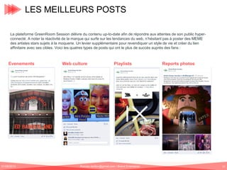 LES MEILLEURS POSTS
La plateforme GreenRoom Session délivre du contenu up-to-date afin de répondre aux attentes de son public hyperconnecté. A noter la réactivité de la marque qui surfe sur les tendances du web, n’hésitant pas à poster des MEME
des artistes stars sujets à la moquerie. Un levier supplémentaire pour revendiquer un style de vie et créer du lien
affinitaire avec ses cibles. Voici les quatres types de posts qui ont le plus de succès auprès des fans :

Evenements

01/06/2013

Web culture

Playlists

Romain.tarillon@gmail.com / Brand Entertainer

Reports photos

12

 