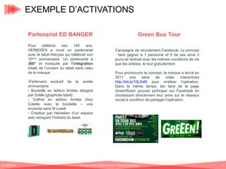 EXEMPLE D’ACTIVATIONS
Partenariat ED BANGER
Pour
célébrer
ses
140
ans,
HEINEKEN a noué un partenariat
avec le label français qui célébrait son
10ème anniversaire. Un partenariat à
360° et marquée par l’intégration
totale de l’univers du label dans celui
de la marque :
-Partenaire exclusif de la soirée
anniversaire.
- Bouteille en édition limitée désigné
par SoMe (graphiste label)
- Coffret en édition limitée chez
Colette avec la bouteille – une
enceinte sans fil Lowdi
- Création par Heineken d’un espace
web retraçant l’histoire du label.

01/06/2013

Green Bus Tour
Campagne de recrutement Facebook. Le principe
: faire gagner à 1 personne et 6 de ses amis 3
jours de festival avec les mêmes conditions de vie
que les artistes, le tout gratuitement.
Pour promouvoir le concept, la marque a lancé en
2011
une
série
de
vidéo
interactives
http://bit.ly/10LSx6t pour viraliser l’opération.
Dans le même temps, les fans de la page
GreenRoom pouvait participer sur Facebook en
choisissant directement leur amis sur le réseaux
social à condition de partager l’opération.

Romain.tarillon@gmail.com / Brand Entertainer

15

 