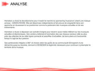 ANALYSE

Heineken a choisi le discrétionisme pour investir le marché du sponsoring musical en créant une marque
annexe : GREEN ROOM. Elle est désormais indépendante et fait preuve de singularité dans son
approche en réussissant à se positionner comme le partenaire des musiques actuelles et de ses
événements.
Heineken a réussi à dépasser son activité d’origine pour devenir aussi média référent sur les musiques
actuelles et électroniques. Son contenu éditorial et l’animation des ses réseaux sociaux colle au plus
près des attentes de sa cible hyper-connecté et assoiffée d’actualités, de bons plans et d’exclusivité
lorsqu’il s’agit de leur passion.
Ses partenariats intégrés à 360° et choisis selon les goûts de sa communauté témoignent d’une
démarche jusqu’au boutiste, donnant à HEINEKEN la légitimité nécessaire pour continuer à préempter le
territoire de la musique.

01/06/2013

Romain.tarillon@gmail.com / Brand Entertainer

16

 