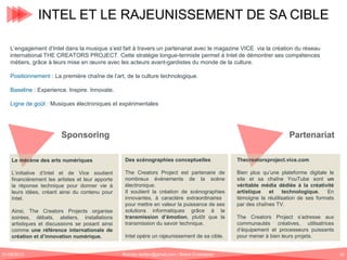 INTEL ET LE RAJEUNISSEMENT DE SA CIBLE
L’engagement d’Intel dans la musique s’est fait à travers un partenariat avec le magazine VICE via la création du réseau
international THE CREATORS PROJECT. Cette stratégie longue-termiste permet à Intel de démontrer ses compétences
métiers, grâce à leurs mise en œuvre avec les acteurs avant-gardistes du monde de la culture.
Positionnement : La première chaîne de l’art, de la culture technologique.
Baseline : Experience. Inspire. Innovate.
Ligne de goût : Musiques électroniques et expérimentales

Sponsoring

Partenariat

Le mécène des arts numériques

Des scénographies conceptuelles

Thecreatorsproject.vice.com

L’initiative d’Intel et de Vice soutient
financièrement les artistes et leur apporte
la réponse technique pour donner vie à
leurs idées, créant ainsi du contenu pour
Intel.

The Creators Project est partenaire de
nombreux événements de la scène
électronique.
Il soutient la création de scénographies
innovantes, à caractère extraordinaires
pour mettre en valeur la puissance de ses
solutions informatiques grâce à la
transmission d’émotion, plutôt que la
transmission du savoir technique.

Bien plus qu’une plateforme digitale le
site et sa chaîne YouTube sont un
véritable média dédiée à la créativité
artistique
et
technologique.
En
témoigne la réutilisation de ses formats
par des chaînes TV.

Ainsi, The Creators Projects organise
soirées, débats, ateliers, installations
artistiques et discussions se posant ainsi
comme une référence internationale de
création et d’innovation numérique.
01/06/2013

Intel opère un rajeunissement de sa cible.
Romain.tarillon@gmail.com / Brand Entertainer

The Creators Project s’adresse aux
communautés créatives, utilisatrices
d’équipement et processeurs puissants
pour mener à bien leurs projets.
18

 