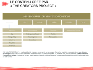 LE CONTENU CREE PAR
« THE CREATORS PROJECT »
LIGNE EDITORIALE : CREATIVITE TECHNOLOGIQUE
MUSIQUE

ART

DESIGN

MODE

ARTISTES

SCENOGRAPHIE

CURATING

Clips

Making of installation
Reporting Live

Retrospective

Interviews

FILM

Playlists

Making of clips

GAMING

INNOVATIONS TECHNO

Innovations

Actualités
Hommage

THE CREATORS PROJECT a une ligne éditoriale très claire concernant la partie musique. Elle met en avant des artistes qui mènent une réflexion
technologique tant au niveau de la composition des morceaux que sur leur scénographie. En procédant ainsi, la marque devient l’ambassadrice de
l’innovation artistique et propose un contenu adapté aux communautés créatives issues de l’univers musical, qu’elles viennent de l’audio, de la vidéo
ou de la lumière.

01/06/2013

Romain.tarillon@gmail.com / Brand Entertainer

19

 