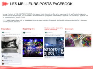 LES MEILLEURS POSTS FACEBOOK
La page Facebook de THE CREATORS PROJECT relais la quasi-totalité des contenus. Bien qu’on ne puisse prétende que Facebook s’agisse du
premier medium de consultation, nous pouvons tout de même établir une typologie des contenus les plus appréciés. Les posts les plus appréciés sont
les posts d’inspiration, issus du Tumblr.
Il n’y a pas de règle rénérale, mais les posts les plus performants sont ceux dont l’image est la plus travaillée et ceux qui associent l’art à des causes
sensibles (maladie, éducation).

Insipration

01/06/2013

Reporting live

Contenu sur les stars de la
culture numérique

Romain.tarillon@gmail.com / Brand Entertainer

Concours

21

 