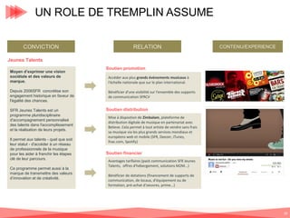 UN ROLE DE TREMPLIN ASSUME
CONVICTION

RELATION

CONTENU/EXPERIENCE

Jeunes Talents
Moyen d’exprimer une vision
sociétale et des valeurs de
marque.
Depuis 2006SFR concrétise son
engagement historique en faveur de
l'égalité des chances.
SFR Jeunes Talents est un
programme pluridisciplinaire
d'accompagnement personnalisé
des talents dans l'accomplissement
et la réalisation de leurs projets.
Il permet aux talents - quel que soit
leur statut - d'accéder à un réseau
de professionnels de la musique
pour les aider à franchir les étapes
clé de leur parcours.
Ce programme permet aussi à la
marque de transmettre des valeurs
d’innovation et de créativité.

Soutien promotion
Accéder aux plus grands évènements musicaux à
l'échelle nationale que sur le plan international.
Bénéficier d'une visibilité sur l'ensemble des supports
de communication SFRCV

PHOTOS FESTIVALS

Soutien distribution
Mise à dispostion de Zimbalam, plateforme de
distribution digitale de musique en partenariat avec
Believe. Cela permet à tout artiste de vendre sans frais
sa musique via les plus grands services mondiaux et
européens web et mobile (SFR, Deezer, iTunes,
fnac.com, Spotify)

Soutien financier
Avantages tarifaires (pack communication SFR Jeunes
Talents, offres d'hébergement, solutions M2M...)
Bénéficier de dotations (financement de supports de
communication, de locaux, d'équipement ou de
formation, pré-achat d'oeuvres, prime...)

28

 