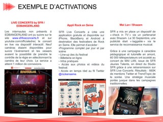 EXEMPLE D’ACTIVATIONS
LIVE CONCERTS by SFR /
EDBANGERLAND
Les internautes non présents à
EDBANGERLAND ont pu suivre sur le
site www.sfrliveconcerts.fr et sur
youtube.com/officialedrec le concert
en live via dispositif interactif. Neuf
caméras étaient disponibles pour
suivre l’événement et les viewers
avaient la possibilité de prendre le
contrôle de la régie en sélectionnant la
caméra de leur choix. Le service a
atteint 1 million de connexions.

Appli Rock en Seine
SFR Live Concerts a crée une
application gratuite et disponible sur
iPhone, BlackBerry et Android à
destination des festivaliers de Rock
en Seine. Elle permet d’accéder :
-Programme complet par jour et par
scène
- Line-up des du festival
- Billetterie en ligne
- Infos pratiques
- Accès aux photos et vidéos du
festival.
- Accés en temps réel au fil Twitter
@rockenseine.

Mai Lan / Shazam
SFR a mis en place un dispositif de
« check in TV » via un partenariat
avec Shazam. Le 30 Septembre, une
publicité était « taggable » via le
service de reconnaissance musical.
Grâce à une campagne à caractère
pédagogique et tutorielle en amont,
60 000 téléspectateurs ont accédé au
concert de MAI LAN, issue de SFR
Jeunes Talents, en direct du Studio
SFR grâce à une retransmission sur
SFR Live Concerts. Résultats : 660K
de mentions Twitter et TrendTopic de
la soirée. Une stratégie musicale
portée jusque dans les campagnes
traditionnelles.

36

 