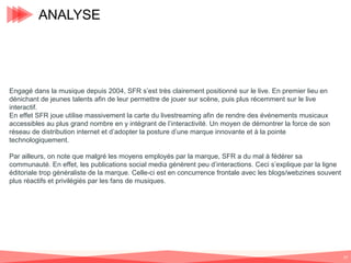 ANALYSE

Engagé dans la musique depuis 2004, SFR s’est très clairement positionné sur le live. En premier lieu en
dénichant de jeunes talents afin de leur permettre de jouer sur scène, puis plus récemment sur le live
interactif.
En effet SFR joue utilise massivement la carte du livestreaming afin de rendre des événements musicaux
accessibles au plus grand nombre en y intégrant de l’interactivité. Un moyen de démontrer la force de son
réseau de distribution internet et d’adopter la posture d’une marque innovante et à la pointe
technologiquement.
Par ailleurs, on note que malgré les moyens employés par la marque, SFR a du mal à fédérer sa
communauté. En effet, les publications social media génèrent peu d’interactions. Ceci s’explique par la ligne
éditoriale trop généraliste de la marque. Celle-ci est en concurrence frontale avec les blogs/webzines souvent
plus réactifs et privilégiés par les fans de musiques.

37

 