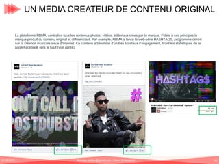UN MEDIA CREATEUR DE CONTENU ORIGINAL
La plateforme RBMA, centralise tous les contenus photos, vidéos, éditoriaux crées par la marque. Fidèle à ses principes la
marque produit du contenu original et différenciant. Par exemple, RBMA a lancé la web-série HASHTAGS, programme centré
sur la création musicale issue d’Internet. Ce contenu a bénéficié d’un très bon taux d’engagement, tirant les statistiques de la
page Facebook vers le haut (voir après).

01/06/2013

Romain.tarillon@gmail.com / Brand Entertainer

40

 